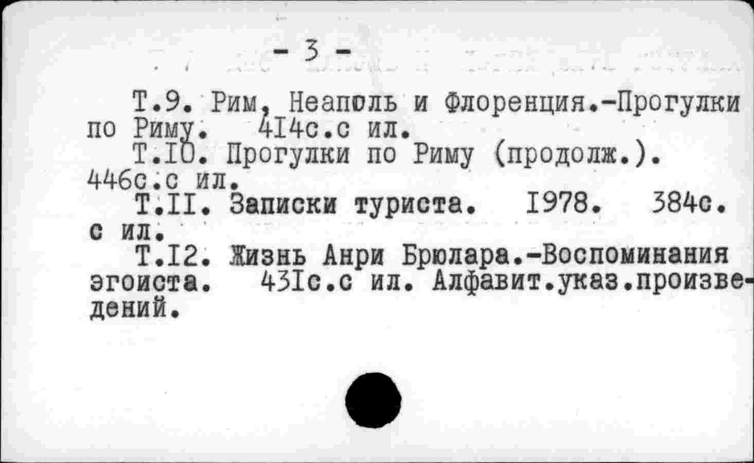 ﻿- 3 -
Т.9. Рим, Неаполь и Флоренция.-Прогулки по Риму. 414с.с ил.
Т.1и. Прогулки по Риму (продолж.). 446с.с ил.
Т.Н. Записки туриста. 1978.	384с.
с ил.
Т.12. Жизнь Анри Брюлара.-Воспоминания эгоиста. 431с.с ил. Алфавит.указ.произве дений.